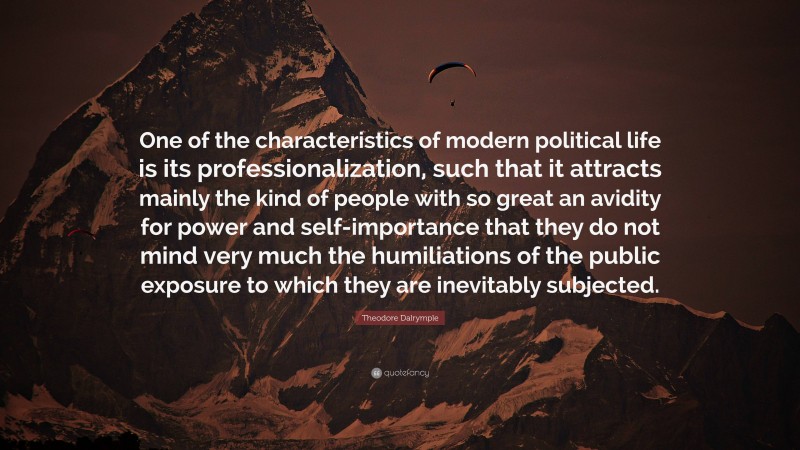 Theodore Dalrymple Quote: “One of the characteristics of modern political life is its professionalization, such that it attracts mainly the kind of people with so great an avidity for power and self-importance that they do not mind very much the humiliations of the public exposure to which they are inevitably subjected.”