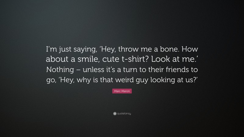 Marc Maron Quote: “I’m just saying, ‘Hey, throw me a bone. How about a smile, cute t-shirt? Look at me.’ Nothing – unless it’s a turn to their friends to go, ‘Hey, why is that weird guy looking at us?’”