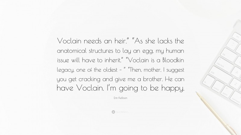 Erin Kellison Quote: “Voclain needs an heir.” “As she lacks the anatomical structures to lay an egg, my human issue will have to inherit.” “Voclain is a Bloodkin legacy, one of the oldest – ” “Then, mother, I suggest you get cracking and give me a brother. He can have Voclain. I’m going to be happy.”