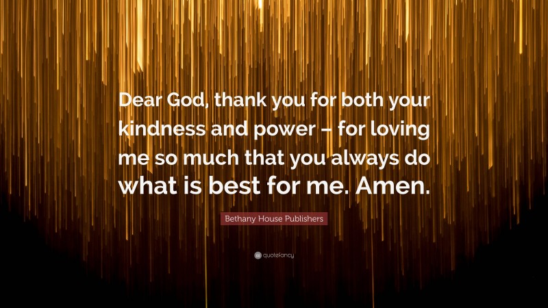Bethany House Publishers Quote: “Dear God, thank you for both your kindness and power – for loving me so much that you always do what is best for me. Amen.”