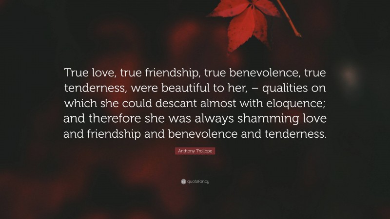 Anthony Trollope Quote: “True love, true friendship, true benevolence, true tenderness, were beautiful to her, – qualities on which she could descant almost with eloquence; and therefore she was always shamming love and friendship and benevolence and tenderness.”