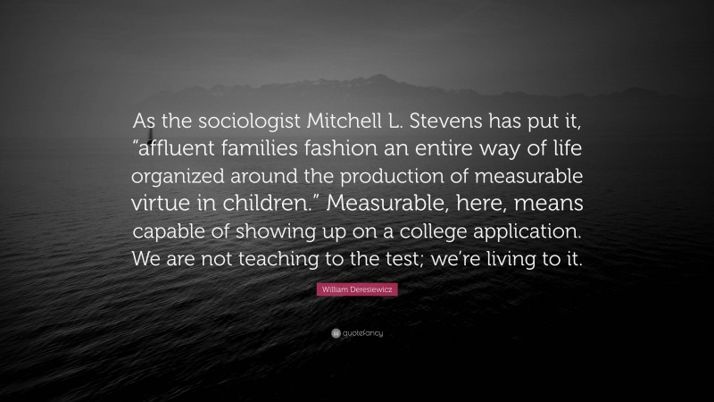 William Deresiewicz Quote: “As the sociologist Mitchell L. Stevens has put it, “affluent families fashion an entire way of life organized around the production of measurable virtue in children.” Measurable, here, means capable of showing up on a college application. We are not teaching to the test; we’re living to it.”