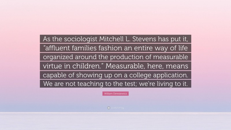 William Deresiewicz Quote: “As the sociologist Mitchell L. Stevens has put it, “affluent families fashion an entire way of life organized around the production of measurable virtue in children.” Measurable, here, means capable of showing up on a college application. We are not teaching to the test; we’re living to it.”