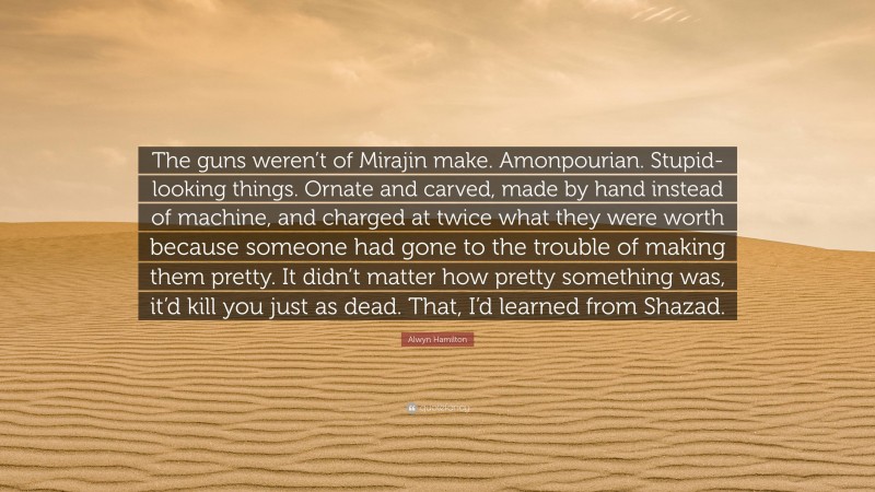 Alwyn Hamilton Quote: “The guns weren’t of Mirajin make. Amonpourian. Stupid-looking things. Ornate and carved, made by hand instead of machine, and charged at twice what they were worth because someone had gone to the trouble of making them pretty. It didn’t matter how pretty something was, it’d kill you just as dead. That, I’d learned from Shazad.”
