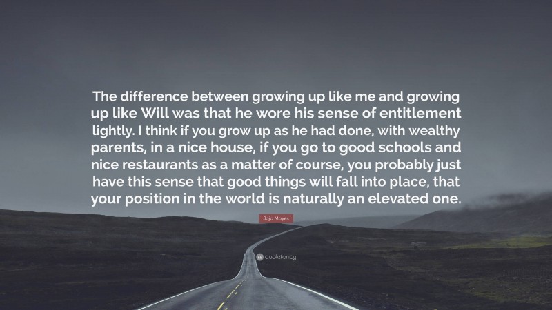 Jojo Moyes Quote: “The difference between growing up like me and growing up like Will was that he wore his sense of entitlement lightly. I think if you grow up as he had done, with wealthy parents, in a nice house, if you go to good schools and nice restaurants as a matter of course, you probably just have this sense that good things will fall into place, that your position in the world is naturally an elevated one.”