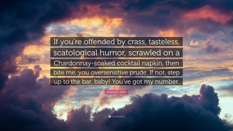 Stephanie Miller Quote: “If you’re offended by crass, tasteless, scatological humor, scrawled on a Chardonnay-soaked cocktail napkin, then bite me, you oversensitive prude. If not, step up to the bar, baby! You’ve got my number.”