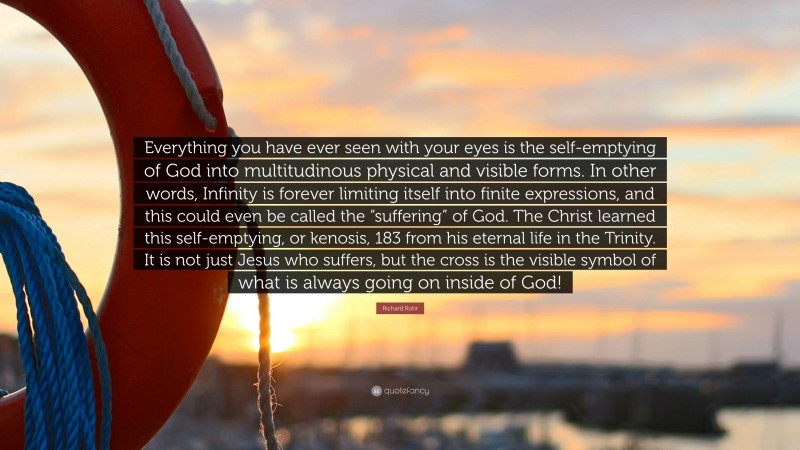 Richard Rohr Quote: “Everything you have ever seen with your eyes is the self-emptying of God into multitudinous physical and visible forms. In other words, Infinity is forever limiting itself into finite expressions, and this could even be called the “suffering” of God. The Christ learned this self-emptying, or kenosis, 183 from his eternal life in the Trinity. It is not just Jesus who suffers, but the cross is the visible symbol of what is always going on inside of God!”