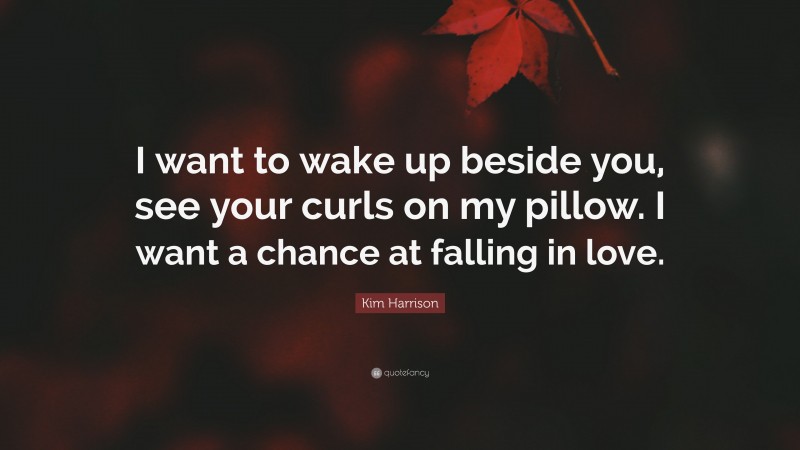 Kim Harrison Quote: “I want to wake up beside you, see your curls on my pillow. I want a chance at falling in love.”