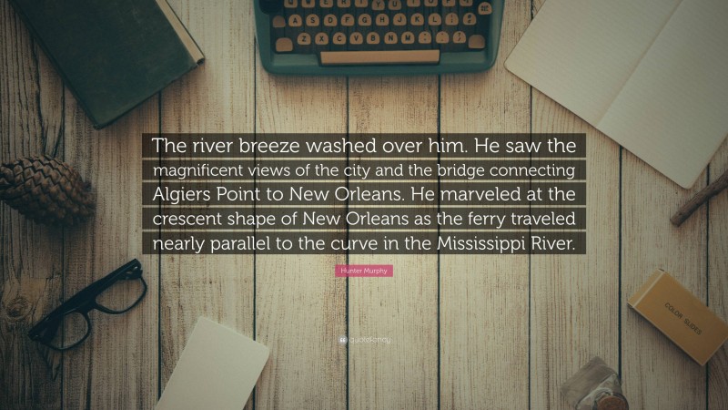 Hunter Murphy Quote: “The river breeze washed over him. He saw the magnificent views of the city and the bridge connecting Algiers Point to New Orleans. He marveled at the crescent shape of New Orleans as the ferry traveled nearly parallel to the curve in the Mississippi River.”