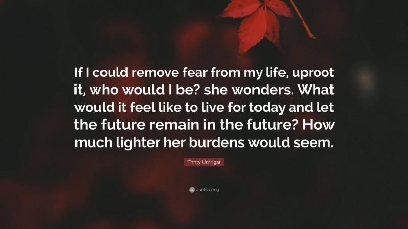 Thrity Umrigar Quote: “If I could remove fear from my life, uproot it, who would I be? she wonders. What would it feel like to live for today and let the future remain in the future? How much lighter her burdens would seem.”