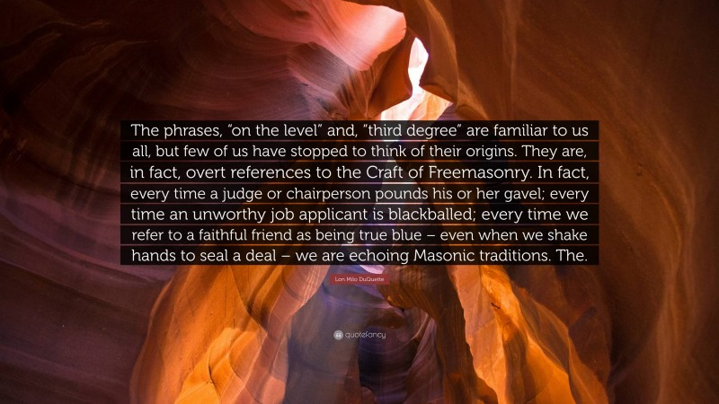 Lon Milo DuQuette Quote: “The phrases, “on the level” and, “third degree” are familiar to us all, but few of us have stopped to think of their origins. They are, in fact, overt references to the Craft of Freemasonry. In fact, every time a judge or chairperson pounds his or her gavel; every time an unworthy job applicant is blackballed; every time we refer to a faithful friend as being true blue – even when we shake hands to seal a deal – we are echoing Masonic traditions. The.”