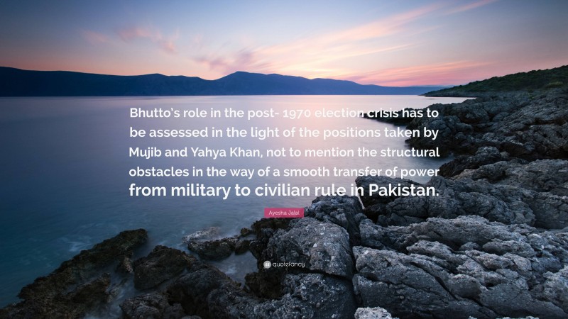 Ayesha Jalal Quote: “Bhutto’s role in the post- 1970 election crisis has to be assessed in the light of the positions taken by Mujib and Yahya Khan, not to mention the structural obstacles in the way of a smooth transfer of power from military to civilian rule in Pakistan.”