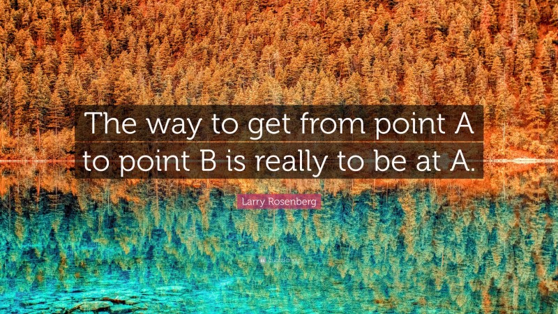Larry Rosenberg Quote: “The way to get from point A to point B is really to be at A.”