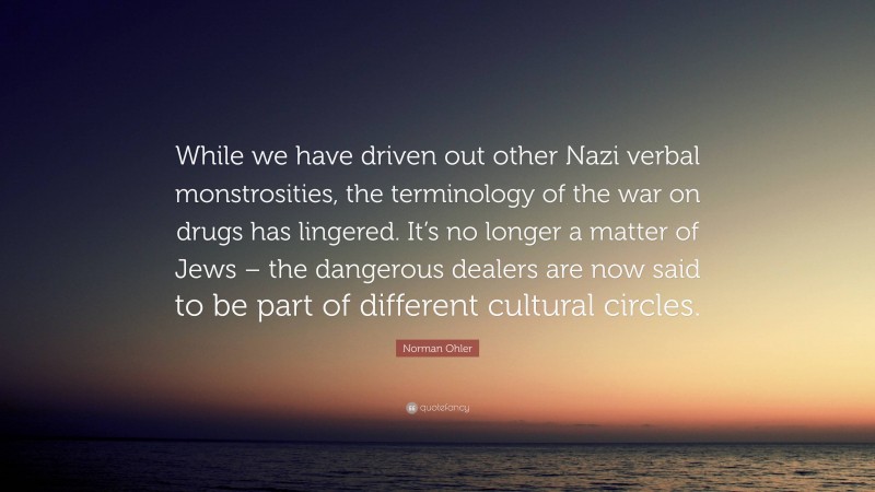 Norman Ohler Quote: “While we have driven out other Nazi verbal monstrosities, the terminology of the war on drugs has lingered. It’s no longer a matter of Jews – the dangerous dealers are now said to be part of different cultural circles.”