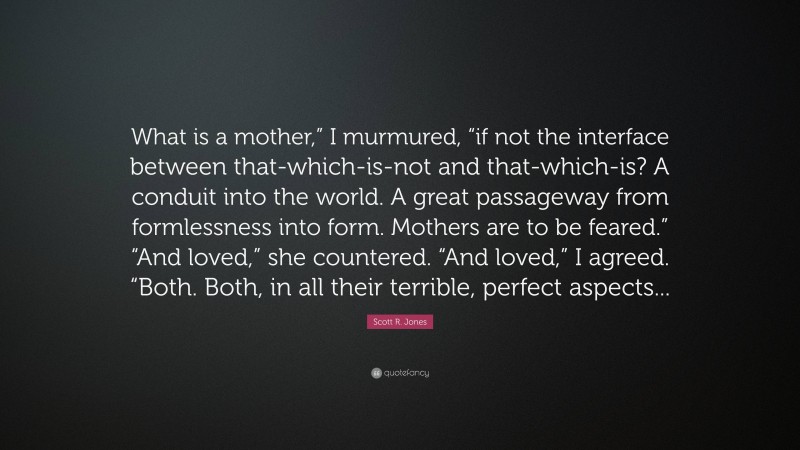 Scott R. Jones Quote: “What is a mother,” I murmured, “if not the interface between that-which-is-not and that-which-is? A conduit into the world. A great passageway from formlessness into form. Mothers are to be feared.” “And loved,” she countered. “And loved,” I agreed. “Both. Both, in all their terrible, perfect aspects...”