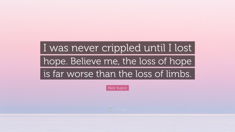Nick Vujicic Quote: “I was never crippled until I lost hope. Believe me, the loss of hope is far worse than the loss of limbs.”