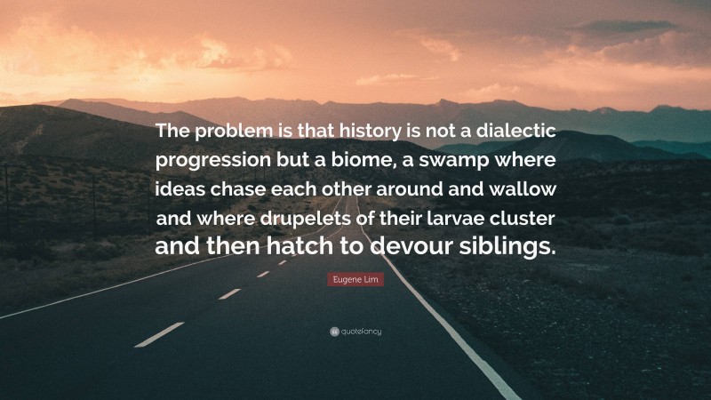 Eugene Lim Quote: “The problem is that history is not a dialectic progression but a biome, a swamp where ideas chase each other around and wallow and where drupelets of their larvae cluster and then hatch to devour siblings.”
