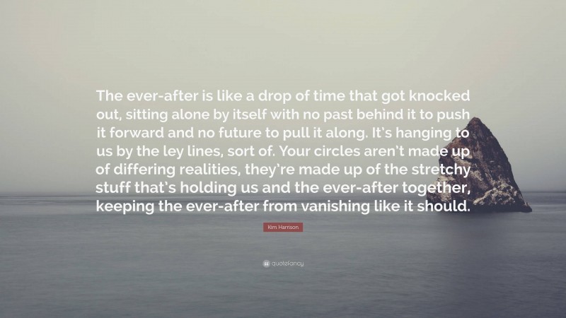 Kim Harrison Quote: “The ever-after is like a drop of time that got knocked out, sitting alone by itself with no past behind it to push it forward and no future to pull it along. It’s hanging to us by the ley lines, sort of. Your circles aren’t made up of differing realities, they’re made up of the stretchy stuff that’s holding us and the ever-after together, keeping the ever-after from vanishing like it should.”