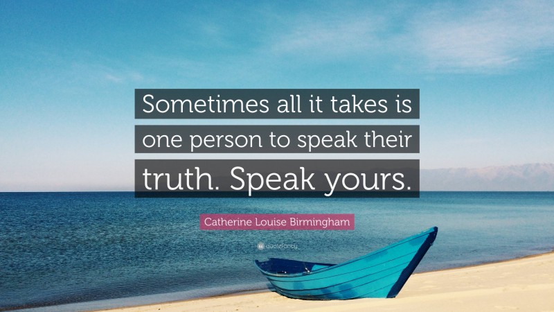 Catherine Louise Birmingham Quote: “Sometimes all it takes is one person to speak their truth. Speak yours.”