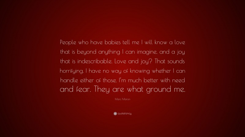 Marc Maron Quote: “People who have babies tell me I will know a love that is beyond anything I can imagine, and a joy that is indescribable. Love and joy? That sounds horrifying. I have no way of knowing whether I can handle either of those. I’m much better with need and fear. They are what ground me.”