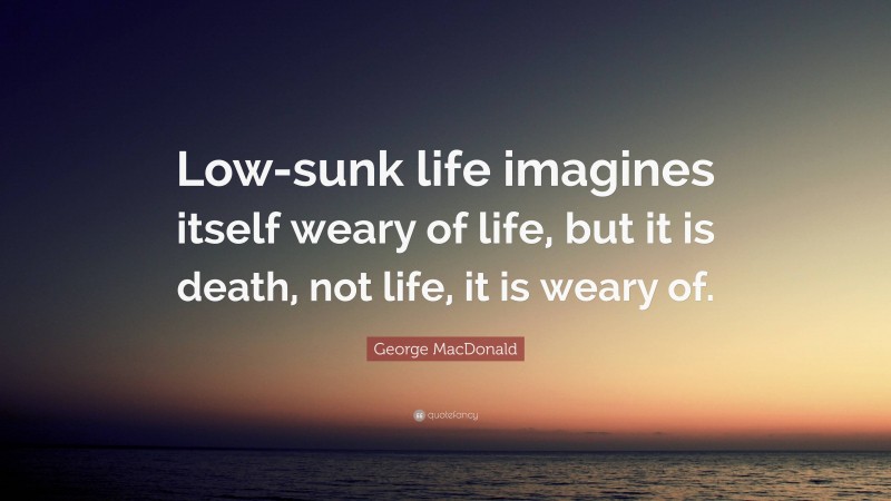 George MacDonald Quote: “Low-sunk life imagines itself weary of life, but it is death, not life, it is weary of.”