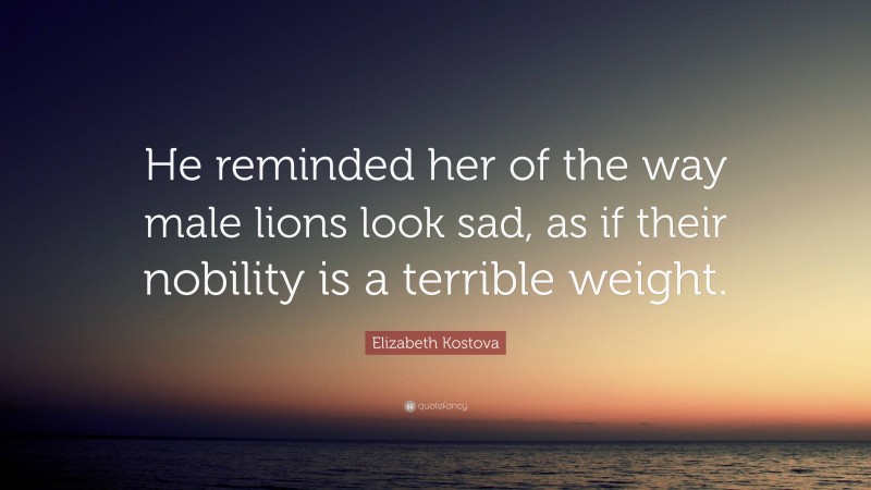 Elizabeth Kostova Quote: “He reminded her of the way male lions look sad, as if their nobility is a terrible weight.”
