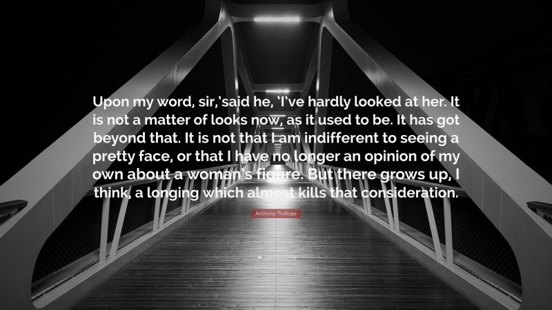 Anthony Trollope Quote: “Upon my word, sir,’said he, ‘I’ve hardly looked at her. It is not a matter of looks now, as it used to be. It has got beyond that. It is not that I am indifferent to seeing a pretty face, or that I have no longer an opinion of my own about a woman’s figure. But there grows up, I think, a longing which almost kills that consideration.”
