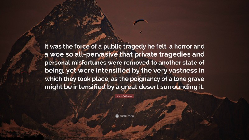 John Williams Quote: “It was the force of a public tragedy he felt, a horror and a woe so all-pervasive that private tragedies and personal misfortunes were removed to another state of being, yet were intensified by the very vastness in which they took place, as the poignancy of a lone grave might be intensified by a great desert surrounding it.”