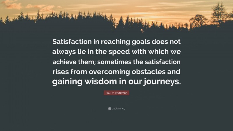 Paul V. Stutzman Quote: “Satisfaction in reaching goals does not always lie in the speed with which we achieve them; sometimes the satisfaction rises from overcoming obstacles and gaining wisdom in our journeys.”
