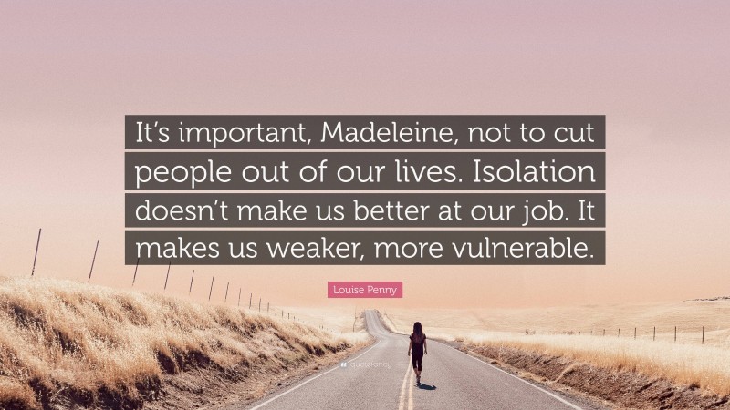 Louise Penny Quote: “It’s important, Madeleine, not to cut people out of our lives. Isolation doesn’t make us better at our job. It makes us weaker, more vulnerable.”