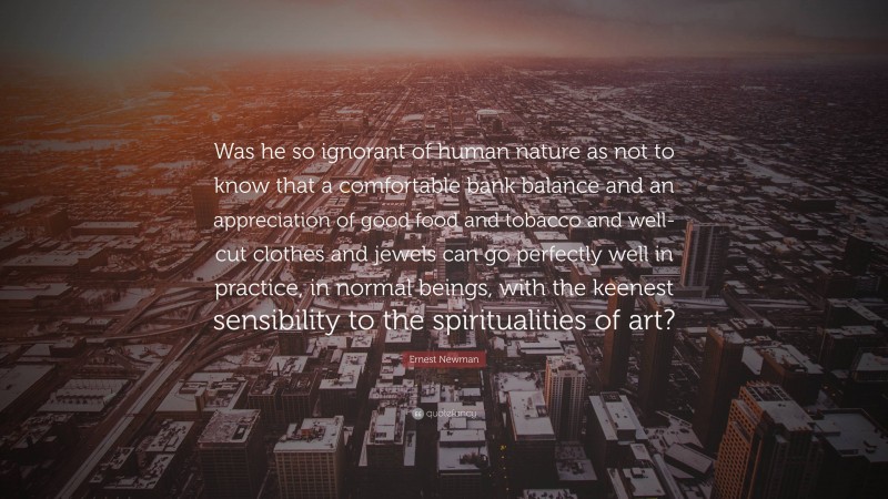 Ernest Newman Quote: “Was he so ignorant of human nature as not to know that a comfortable bank balance and an appreciation of good food and tobacco and well-cut clothes and jewels can go perfectly well in practice, in normal beings, with the keenest sensibility to the spiritualities of art?”