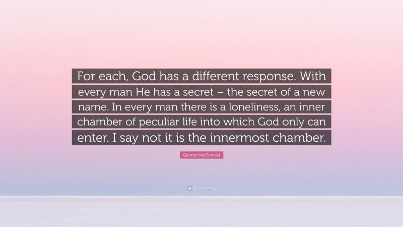 George MacDonald Quote: “For each, God has a different response. With every man He has a secret – the secret of a new name. In every man there is a loneliness, an inner chamber of peculiar life into which God only can enter. I say not it is the innermost chamber.”