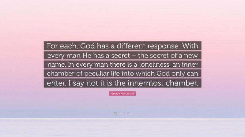 George MacDonald Quote: “For each, God has a different response. With every man He has a secret – the secret of a new name. In every man there is a loneliness, an inner chamber of peculiar life into which God only can enter. I say not it is the innermost chamber.”