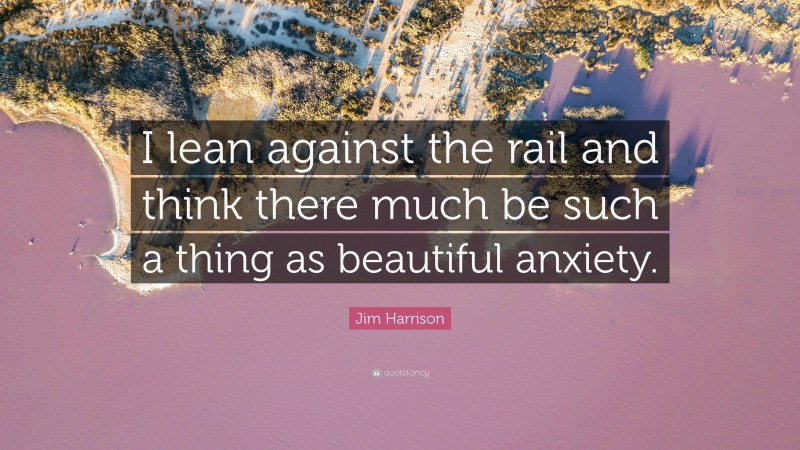 Jim Harrison Quote: “I lean against the rail and think there much be such a thing as beautiful anxiety.”
