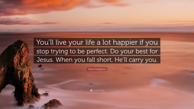Karen Kingsbury Quote: “You’ll live your life a lot happier if you stop trying to be perfect. Do your best for Jesus. When you fall short, He’ll carry you.”