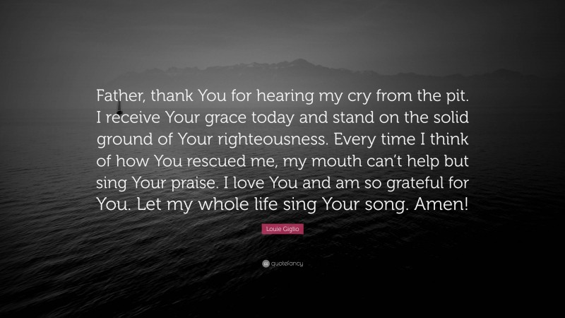 Louie Giglio Quote: “Father, thank You for hearing my cry from the pit. I receive Your grace today and stand on the solid ground of Your righteousness. Every time I think of how You rescued me, my mouth can’t help but sing Your praise. I love You and am so grateful for You. Let my whole life sing Your song. Amen!”