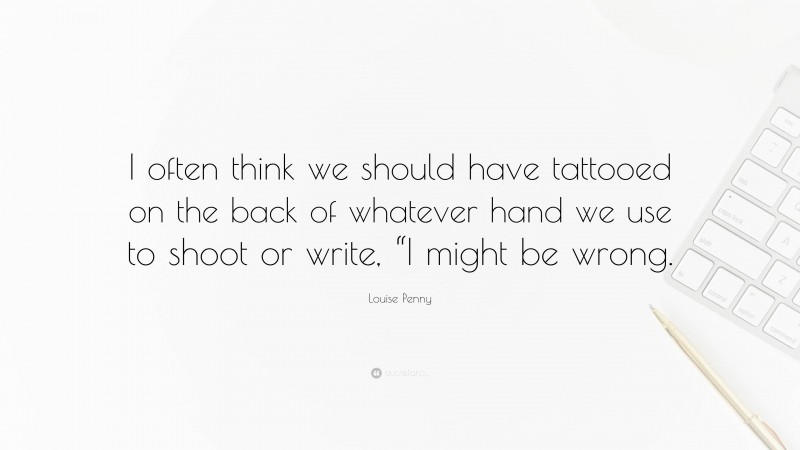 Louise Penny Quote: “I often think we should have tattooed on the back of whatever hand we use to shoot or write, “I might be wrong.”