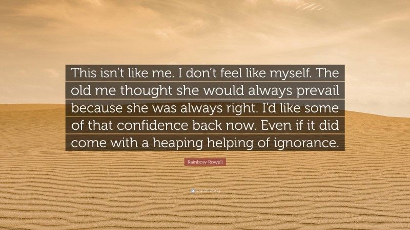 Rainbow Rowell Quote: “This isn’t like me. I don’t feel like myself. The old me thought she would always prevail because she was always right. I’d like some of that confidence back now. Even if it did come with a heaping helping of ignorance.”