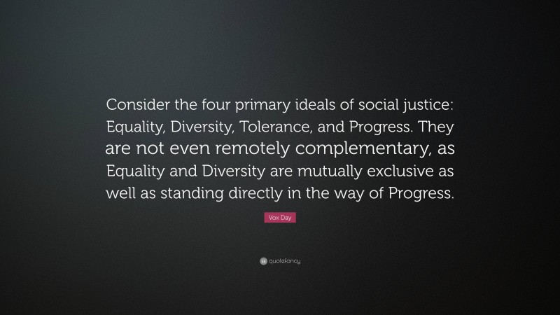 Vox Day Quote: “Consider the four primary ideals of social justice: Equality, Diversity, Tolerance, and Progress. They are not even remotely complementary, as Equality and Diversity are mutually exclusive as well as standing directly in the way of Progress.”