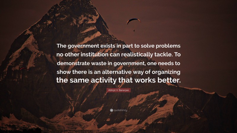 Abhijit V. Banerjee Quote: “The government exists in part to solve problems no other institution can realistically tackle. To demonstrate waste in government, one needs to show there is an alternative way of organizing the same activity that works better.”