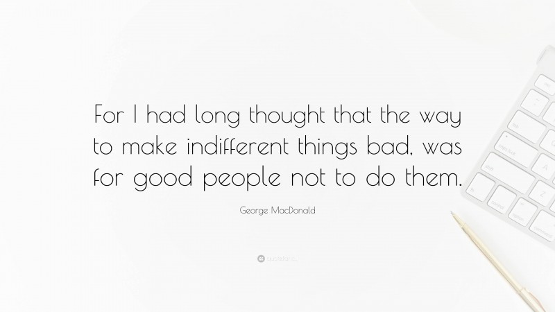 George MacDonald Quote: “For I had long thought that the way to make indifferent things bad, was for good people not to do them.”