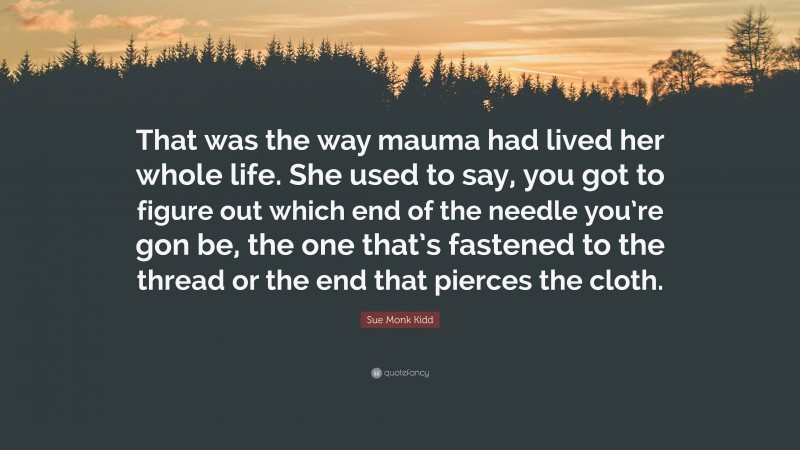 Sue Monk Kidd Quote: “That was the way mauma had lived her whole life. She used to say, you got to figure out which end of the needle you’re gon be, the one that’s fastened to the thread or the end that pierces the cloth.”