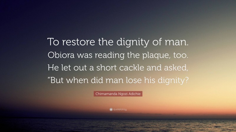 Chimamanda Ngozi Adichie Quote: “To restore the dignity of man. Obiora was reading the plaque, too. He let out a short cackle and asked, “But when did man lose his dignity?”