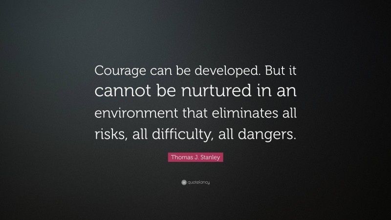 Thomas J. Stanley Quote: “Courage can be developed. But it cannot be nurtured in an environment that eliminates all risks, all difficulty, all dangers.”