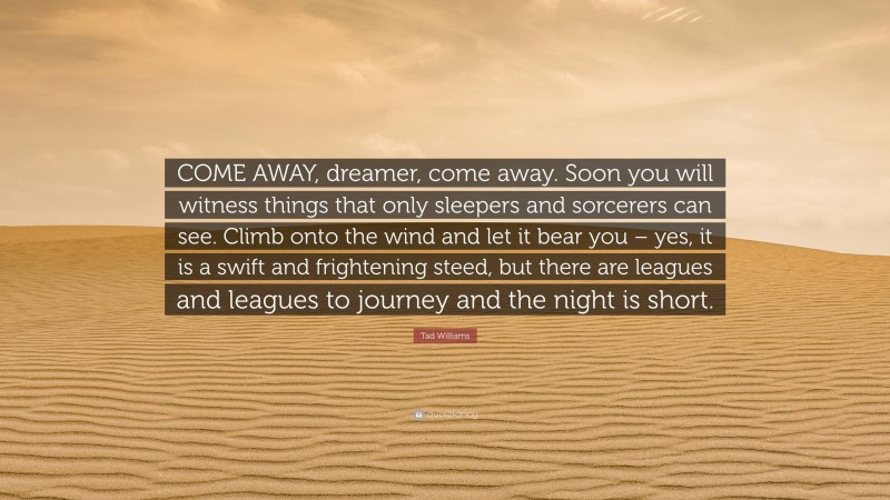 Tad Williams Quote: “COME AWAY, dreamer, come away. Soon you will witness things that only sleepers and sorcerers can see. Climb onto the wind and let it bear you – yes, it is a swift and frightening steed, but there are leagues and leagues to journey and the night is short.”