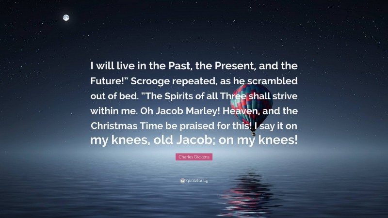 Charles Dickens Quote: “I will live in the Past, the Present, and the Future!” Scrooge repeated, as he scrambled out of bed. “The Spirits of all Three shall strive within me. Oh Jacob Marley! Heaven, and the Christmas Time be praised for this! I say it on my knees, old Jacob; on my knees!”