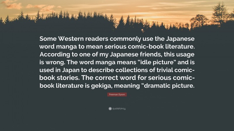 Freeman Dyson Quote: “Some Western readers commonly use the Japanese word manga to mean serious comic-book literature. According to one of my Japanese friends, this usage is wrong. The word manga means “idle picture” and is used in Japan to describe collections of trivial comic-book stories. The correct word for serious comic-book literature is gekiga, meaning “dramatic picture.”