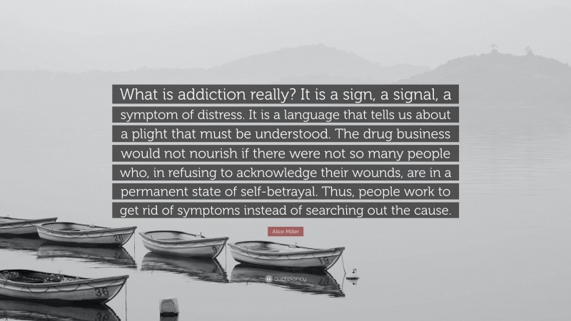 Alice Miller Quote: “What is addiction really? It is a sign, a signal, a symptom of distress. It is a language that tells us about a plight that must be understood. The drug business would not nourish if there were not so many people who, in refusing to acknowledge their wounds, are in a permanent state of self-betrayal. Thus, people work to get rid of symptoms instead of searching out the cause.”