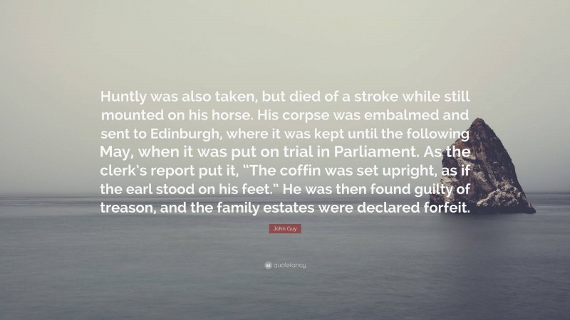 John Guy Quote: “Huntly was also taken, but died of a stroke while still mounted on his horse. His corpse was embalmed and sent to Edinburgh, where it was kept until the following May, when it was put on trial in Parliament. As the clerk’s report put it, “The coffin was set upright, as if the earl stood on his feet.” He was then found guilty of treason, and the family estates were declared forfeit.”