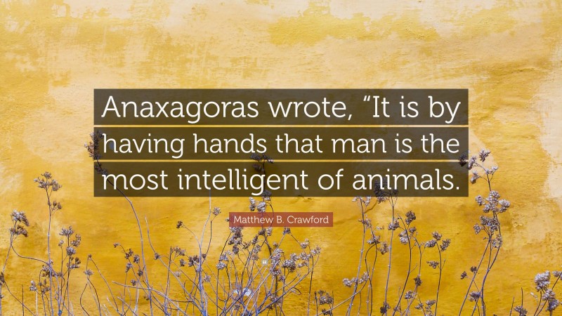 Matthew B. Crawford Quote: “Anaxagoras wrote, “It is by having hands that man is the most intelligent of animals.”